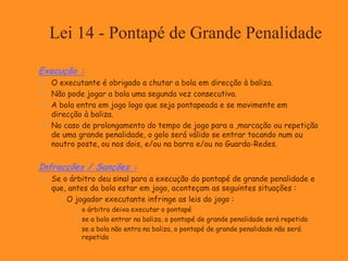 Lei 14 - Pontapé de Grande Penalidade
Execução :
 O executante é obrigado a chutar a bola em direcção à baliza.
 Não pode jogar a bola uma segunda vez consecutiva.
 A bola entra em jogo logo que seja pontapeada e se movimente em
direcção à baliza.
 No caso de prolongamento do tempo de jogo para a ,marcação ou repetição
de uma grande penalidade, o golo será válido se entrar tocando num ou
noutro poste, ou nos dois, e/ou na barra e/ou no Guarda-Redes.
Infracções / Sanções :
 Se o árbitro deu sinal para a execução do pontapé de grande penalidade e
que, antes da bola estar em jogo, aconteçam as seguintes situações :
 O jogador executante infringe as leis do jogo :
 o árbitro deixa executar o pontapé
 se a bola entrar na baliza, o pontapé de grande penalidade será repetido
 se a bola não entra na baliza, o pontapé de grande penalidade não será
repetido
 