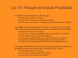Lei 14 - Pontapé de Grande Penalidade
 O Guarda-redes transgride as leis do jogo :
 o árbitro deixa executar o pontapé
 se a bola entrar na baliza, o golo deve ser validado
 se a bola não entra na baliza, o pontapé de grande penalidade será repetido
 Um colega do executante penetra na área, vai colocar-se à frente da
marca de grande penalidade ou se aproxima a menos de 9,15m da bola:
 o árbitro deixa executar o pontapé
 se a bola entrar na baliza, o pontapé de grande penalidade será repetido
 se a bola não entra na baliza, não será repetido
 se a bola , após ressaltar do GR, num dos postes/barra, for tocada por
esse jogador, o árbitro interromperá o jogo e ordena que o mesmo
recomece com um pontapé-livre indirecto a favor da equipa adversária
 Um colega do GR penetra na área, vai colocar-se à frente da marca de
grande penalidade ou se aproxima a menos de 9,15m da bola:
 o árbitro deixa executar o pontapé
 se a bola entrar na baliza, o golo será validado
 se a bola não entra na baliza, será repetido
 