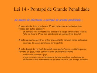 Lei 14 - Pontapé de Grande Penalidade
 Se depois de efectuado o pontapé de grande penalidade :
 O executante toca a bola uma 2ª vez antes que esta tenha sido
tocada por outro jogador :
 um pontapé-livre indirecto será concedido à equipa adversária no local da
falta (se tocar a 2ª vez com as mão será um pontapé-livre directo)
 A bola na sua trajectória, entra em contacto com um corpo estranho :
 o pontapé de grande penalidade será repetido
 A bola depois de ter batido no GR, num poste/barra, ressalta para o
terreno de jogo, onde contacta com um corpo estranho :
 o árbitro interrompe o jogo
 o jogo recomeça com um lançamento de bola ao solo no local em que se
encontrava a bola no momento em que teve contacto com o corpo estranho
 