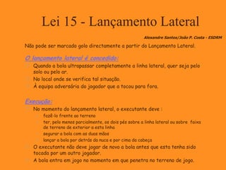 Lei 15 - Lançamento Lateral
Não pode ser marcado golo directamente a partir do Lançamento Lateral.
O lançamento lateral é concedido:
 Quando a bola ultrapassar completamente a linha lateral, quer seja pelo
solo ou pelo ar.
 No local onde se verifica tal situação.
 À equipa adversária do jogador que a tocou para fora.
Execução:
 No momento do lançamento lateral, o executante deve :
 fazê-lo frente ao terreno
 ter, pelo menos parcialmente, os dois pés sobre a linha lateral ou sobre faixa
de terreno de exterior a esta linha
 segurar a bola com as duas mãos
 lançar a bola por detrás da nuca e por cima da cabeça
 O executante não deve jogar de novo a bola antes que esta tenha sido
tocada por um outro jogador.
 A bola entra em jogo no momento em que penetra no terreno de jogo.
Alexandre Santos/João P. Costa - ESDRM
 