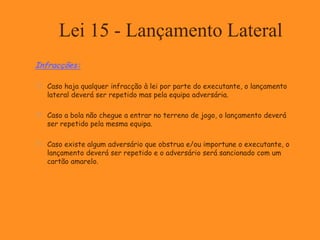 Lei 15 - Lançamento Lateral
Infracções:
 Caso haja qualquer infracção à lei por parte do executante, o lançamento
lateral deverá ser repetido mas pela equipa adversária.
 Caso a bola não chegue a entrar no terreno de jogo, o lançamento deverá
ser repetido pela mesma equipa.
 Caso existe algum adversário que obstrua e/ou importune o executante, o
lançamento deverá ser repetido e o adversário será sancionado com um
cartão amarelo.
 