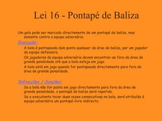 Lei 16 - Pontapé de Baliza
Um golo pode ser marcado directamente de um pontapé de baliza, mas
somente contra a equipa adversária.
Execução:
 A bola é pontapeada dum ponto qualquer da área de baliza, por um jogador
da equipa defensora.
 Os jogadores da equipa adversária devem encontrar-se fora da área de
grande penalidade até que a bola esteja em jogo.
 A bola está em jogo quando for pontapeada directamente para fora da
área de grande penalidade.
Infracções / Sanções:
 Se a bola não for posta em jogo directamente para fora da área de
grande penalidade, o pontapé de baliza será repetido.
 Se o executante tocar duas vezes consecutivas na bola, será atribuído à
equipa adversária um pontapé-livre indirecto.
 