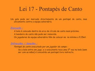 Lei 17 - Pontapés de Canto
Um golo pode ser marcado directamente de um pontapé de canto, mas
unicamente contra a equipa adversária.
Execução :
 A bola é colocada dentro do arco de círculo de canto mais próximo.
 A bandeira de canto não pode ser removida.
 Os jogadores da equipa adversária têm de colocar-se no mínimo a 9,15mt.
Infracções / Sanções :
 Pontapé de canto executado por um jogador de campo :
 Se a bola entra em jogo, e o executante toca uma 2ª vez na bola (sem
ser com as mãos) é concedido um pontapé-livre indirecto.
 