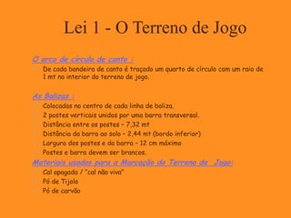 O arco de círculo de canto :
 De cada bandeira de canto é traçado um quarto de círculo com um raio de
1 mt no interior do terreno de jogo.
As Balizas :
 Colocadas no centro de cada linha de baliza.
 2 postes verticais unidos por uma barra transversal.
 Distância entre os postes – 7,32 mt
 Distância da barra ao solo – 2,44 mt (bordo inferior)
 Largura dos postes e da barra – 12 cm máximo
 Postes e barra devem ser brancos.
Materiais usados para a Marcação do Terreno de Jogo:
 Cal apagada / “cal não viva”
 Pó de Tijolo
 Pó de carvão
Lei 1 - O Terreno de Jogo
 
