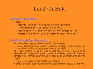 Lei 2 - A Bola
Definição e Dimensões :
 A bola é :
 Esférica ; Feita de couro ou outro material equivalente.
 Circunferência de 70 cm (máx.) e 68 cm (min).
 Pesa no máximo 450 gr. e no mínimo 410 gr no começo do jogo.
 Pressão situa-se entre 0,6 e 1,1 atmosferas (600-1100 g/cm2)
Substituição da bola defeituosa :
 Se a bola rebenta ou se deforma no decurso do jogo :
 O jogo será interrompido e recomeça com uma nova bola, por um lançamento de
bola ao solo no local em que se encontrava a primeira bola.
 Se a bola rebenta ou se deforma quando não está em jogo, antes da
execução de um pontapé de saída, pontapé de baliza, pontapé de canto,
pontapé-livre, pontapé de grande penalidade ou de um lançamento de linha
lateral :
 O jogo recomeça em conformidade com a situação
 A bola só pode ser substituída durante o jogo com autorização do árbitro.
 