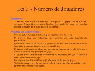 Lei 3 - Número de Jogadores
Jogadores :
 Todos os jogos são disputados por 2 equipas de 11 jogadores, no máximo,
dos quais 1 será Guarda-redes. Nenhum jogo pode ter lugar se uma das
equipas dispuser de menos de sete jogadores.
Processo de Substituição :
 O nº de substituições é definido pelo regulamento da prova.
 O árbitro deve ser informado previamente de cada substituição
pretendida.
 Após autorização do árbitro, o suplente só poderá penetrar no terreno de
jogo após a saída do jogador que vai substituir.
 O suplente só pode penetrar no terreno de jogo a partir da linha de ½
campo e durante uma paragem do jogo.
 A substituição considera-se consumada no momento em que o suplente
penetra no terreno de jogo.
 Um jogador que foi substituído já não pode participar no jogo.
 Todos os suplente estão sujeitos à autoridade e decisões do árbitro, quer
sejam ou não chamados a jogar.
 
