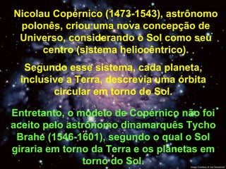 Nicolau Copérnico (1473-1543), astrônomo polonês, criou uma nova concepção de Universo, considerando o Sol como seu centro (sistema heliocêntrico). Entretanto, o modelo de Copérnico não foi aceito pelo astrônomo dinamarquês Tycho Brahe (1546-1601), segundo o qual o Sol giraria em torno da Terra e os planetas em torno do Sol. Segundo esse sistema, cada planeta, inclusive a Terra, descrevia uma órbita circular em torno do Sol. 
