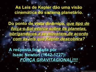 As Leis de Kepler dão uma visão cinemática do sistema planetário. Do ponto de vista dinâmico,  que tipo de força o Sol exerce sobre os planetas, obrigando-os a se moverem de acordo com as leis que Kepler descobrira ? A resposta foi dada por  Isaac Newton (1642-1727):  FORÇA GRAVITACIONAL!!!! 