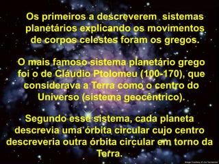 Os primeiros a descreverem sistemas
    planetários explicando os movimentos
     de corpos celestes foram os gregos.

  O mais famoso sistema planetário grego
  foi o de Cláudio Ptolomeu (100-170), que
   considerava a Terra como o centro do
       Universo (sistema geocêntrico).

   Segundo esse sistema, cada planeta
 descrevia uma órbita circular cujo centro
descreveria outra órbita circular em torno da
                   Terra.
 