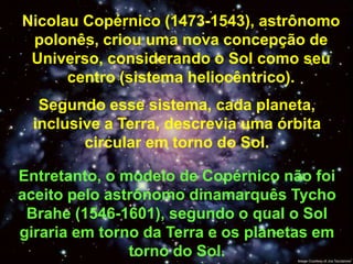 Nicolau Copérnico (1473-1543), astrônomo
 polonês, criou uma nova concepção de
 Universo, considerando o Sol como seu
      centro (sistema heliocêntrico).
   Segundo esse sistema, cada planeta,
  inclusive a Terra, descrevia uma órbita
         circular em torno do Sol.

Entretanto, o modelo de Copérnico não foi
aceito pelo astrônomo dinamarquês Tycho
 Brahe (1546-1601), segundo o qual o Sol
giraria em torno da Terra e os planetas em
               torno do Sol.
 
