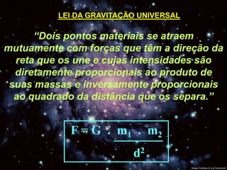 LEI DA GRAVITAÇÃO UNIVERSAL

      “Dois pontos materiais se atraem
mutuamente com forças que têm a direção da
  reta que os une e cujas intensidades são
  diretamente proporcionais ao produto de
 suas massas e inversamente proporcionais
  ao quadrado da distância que os separa.”


            F = G . m1 . m2
                          d2
 