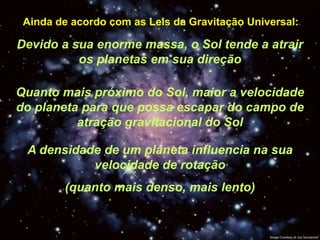 Ainda de acordo com as Leis da Gravitação Universal:

Devido a sua enorme massa, o Sol tende a atrair
          os planetas em sua direção

Quanto mais próximo do Sol, maior a velocidade
do planeta para que possa escapar do campo de
          atração gravitacional do Sol

 A densidade de um planeta influencia na sua
           velocidade de rotação
        (quanto mais denso, mais lento)
 