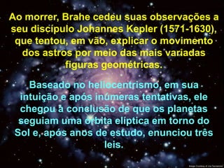 Ao morrer, Brahe cedeu suas observações a
seu discípulo Johannes Kepler (1571-1630),
 que tentou, em vão, explicar o movimento
  dos astros por meio das mais variadas
           figuras geométricas.

    Baseado no heliocentrismo, em sua
  intuição e após inúmeras tentativas, ele
  chegou à conclusão de que os planetas
  seguiam uma órbita elíptica em torno do
 Sol e, após anos de estudo, enunciou três
                    leis.
 