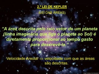 2.ª LEI DE KEPLER
                       (LEI DAS ÁREAS)




“A área descrita pelo raio vetor de um planeta
 (linha imaginária que liga o planeta ao Sol) é
   diretamente proporcional ao tempo gasto
              para descrevê-la.”


  Velocidade Areolar      velocidade com que as áreas
       Afélio             são descritas.
 