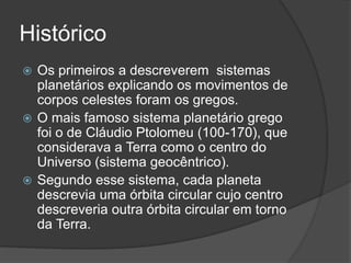 Histórico
 Os primeiros a descreverem sistemas
planetários explicando os movimentos de
corpos celestes foram os gregos.
 O mais famoso sistema planetário grego
foi o de Cláudio Ptolomeu (100-170), que
considerava a Terra como o centro do
Universo (sistema geocêntrico).
 Segundo esse sistema, cada planeta
descrevia uma órbita circular cujo centro
descreveria outra órbita circular em torno
da Terra.
 