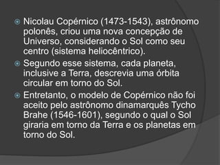  Nicolau Copérnico (1473-1543), astrônomo
polonês, criou uma nova concepção de
Universo, considerando o Sol como seu
centro (sistema heliocêntrico).
 Segundo esse sistema, cada planeta,
inclusive a Terra, descrevia uma órbita
circular em torno do Sol.
 Entretanto, o modelo de Copérnico não foi
aceito pelo astrônomo dinamarquês Tycho
Brahe (1546-1601), segundo o qual o Sol
giraria em torno da Terra e os planetas em
torno do Sol.
 
