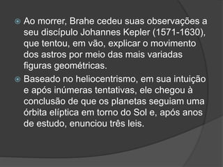  Ao morrer, Brahe cedeu suas observações a
seu discípulo Johannes Kepler (1571-1630),
que tentou, em vão, explicar o movimento
dos astros por meio das mais variadas
figuras geométricas.
 Baseado no heliocentrismo, em sua intuição
e após inúmeras tentativas, ele chegou à
conclusão de que os planetas seguiam uma
órbita elíptica em torno do Sol e, após anos
de estudo, enunciou três leis.
 