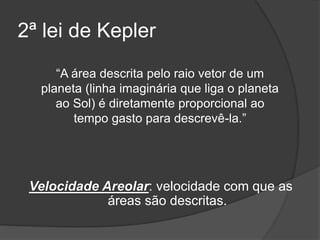2ª lei de Kepler
Velocidade Areolar: velocidade com que as
áreas são descritas.
“A área descrita pelo raio vetor de um
planeta (linha imaginária que liga o planeta
ao Sol) é diretamente proporcional ao
tempo gasto para descrevê-la.”
 