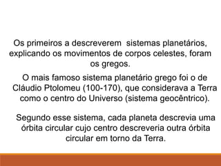 Os primeiros a descreverem sistemas planetários,
explicando os movimentos de corpos celestes, foram
os gregos.
O mais famoso sistema planetário grego foi o de
Cláudio Ptolomeu (100-170), que considerava a Terra
como o centro do Universo (sistema geocêntrico).
Segundo esse sistema, cada planeta descrevia uma
órbita circular cujo centro descreveria outra órbita
circular em torno da Terra.
FÍSICA, Série 1º ANO
Tópico – LEIS DE KEPLER
 