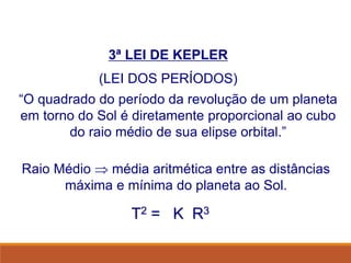 3ª LEI DE KEPLER
(LEI DOS PERÍODOS)
“O quadrado do período da revolução de um planeta
em torno do Sol é diretamente proporcional ao cubo
do raio médio de sua elipse orbital.”
Raio Médio  média aritmética entre as distâncias
máxima e mínima do planeta ao Sol.
T2 = K R3
FÍSICA, Série 1º ANO
Tópico – LEIS DE KEPLER
 