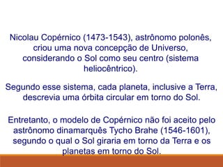 Nicolau Copérnico (1473-1543), astrônomo polonês,
criou uma nova concepção de Universo,
considerando o Sol como seu centro (sistema
heliocêntrico).
Entretanto, o modelo de Copérnico não foi aceito pelo
astrônomo dinamarquês Tycho Brahe (1546-1601),
segundo o qual o Sol giraria em torno da Terra e os
planetas em torno do Sol.
Segundo esse sistema, cada planeta, inclusive a Terra,
descrevia uma órbita circular em torno do Sol.
FÍSICA, Série 1º ANO
Tópico – LEIS DE KEPLER
 