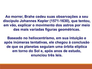 Ao morrer, Brahe cedeu suas observações a seu
discípulo Johannes Kepler (1571-1630), que tentou,
em vão, explicar o movimento dos astros por meio
das mais variadas figuras geométricas.
Baseado no heliocentrismo, em sua intuição e
após inúmeras tentativas, ele chegou à conclusão
de que os planetas seguiam uma órbita elíptica
em torno do Sol e, após anos de estudo,
enunciou três leis.
FÍSICA, Série 1º ANO
Tópico – LEIS DE KEPLER
 