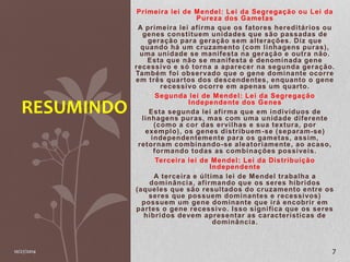 Primeira lei de Mendel: Lei da Segregação ou Lei da 
Pureza dos Gametas 
A primeira lei af irma que os fatores heredi tários ou 
genes const i tuem unidades que são passadas de 
geração para geração sem al terações. Diz que 
quando há um cruzamento (com l inhagens puras) , 
uma unidade se mani festa na geração e outra não. 
Esta que não se mani festa é denominada gene 
recessivo e só torna a aparecer na segunda geração. 
Também foi observado que o gene dominante ocorre 
em três quartos dos descendentes, enquanto o gene 
recessivo ocorre em apenas um quarto. 
Segunda lei de Mendel: Lei da Segregação 
Independente dos Genes 
Esta segunda lei af irma que em indivíduos de 
l inhagens puras, mas com uma unidade di ferente 
(como a cor das ervi lhas e sua textura, por 
exemplo) , os genes distribuem-se (separam-se) 
independentemente para os gametas, assim, 
retornam combinando-se aleatoriamente, ao acaso, 
formando todas as combinações possíveis. 
Terceira lei de Mendel: Lei da Distribuição 
Independente 
A terceira e úl t ima lei de Mendel trabalha a 
dominância, af irmando que os seres híbridos 
(aqueles que são resul tados do cruzamento entre os 
seres que possuem dominantes e recessivos) 
possuem um gene dominante que irá encobrir em 
partes o gene recessivo. Isso signi f ica que os seres 
híbridos devem apresentar as característ icas de 
dominância. 
RESUMINDO 
10/27/2014 7 
 