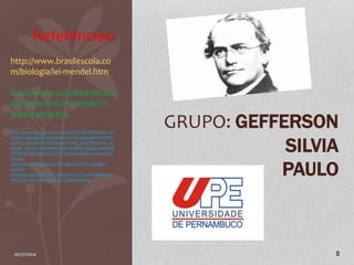 GRUPO: GEFFERSON 
SILVIA 
PAULO 
Referências: 
http://www.brasilescola.co 
m/biologia/lei-mendel.htm 
http://www.estudopratico.c 
om.br/as-leis-de-mendel-o-pai- 
da-genetica/ 
https://www.google.com.br/search?q=MENDEL&biw=15 
80&bih=685&source=lnms&tbm=isch&sa=X&ei=2NFOV 
LXPHe_9sAT8z4HYDQ&ved=0CAYQ_AUoAQ#facrc=_&i 
mgdii=_&imgrc=5BOY8Mg5tPUBLM%253A%3BuSfsgYNB 
XbOKVM%3Bhttp%253A%252F%252Fevolutiontale.com%2 
52Fwp-content% 
252Fuploads%252F2013%252F11%252Fgregor-mendel- 
850x500.jpg%3Bhttp%253A%252F%252Fevolutiontale.co 
m%252Fgregor-mendel%252F%3B850%3B500 
10/27/2014 8 

