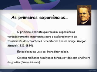 As primeiras experiências… 
O primeiro cientista que realizou experiências 
verdadeiramente importantes para o esclarecimento da 
transmissão dos caracteres hereditários foi um monge, Gregor 
Mendel (1822-1884). 
Estabeleceu as Leis da Hereditariedade. 
Os seus melhores resultados foram obtidos com ervilheira-do- 
jardim (Pisum sativum). 
 