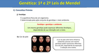 1) Conceitos Prévios
j) Fenótipo
É a aparência física de um organismo.
É determinada pela ação conjunta do genótipo + meio ambiente.
Ex: Cor de pele
Genética: 1ª e 2ª Leis de Mendel
Fenótipo = genótipo + ambiente
Um mesmo genótipo pode expressar diferentes fenótipos,
dependendo de sua interação com o meio.
A cor da pele sofre forte influência
ambiental; pessoas com mesmo
genótipo podem apresentar diferentes
tons de pele, dependendo da exposição
à radiação ultra-violeta.
Genética: 1ª e 2ª Leis de Mendel
 