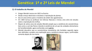 2) O trabalho de Mendel
 Gregor Mendel nasceu em 1822 na Áustria.
 Desde criança observava e estudava a reprodução de plantas.
 Aos 21 anos entrou para o mosteiro da ordem dos agostinianos.
 Em 1843 tornou-se professor de Ciências Naturais e iniciou uma série de estudos
sobre a reprodução de ervilhas.
 Depois de vários anos de estudos Mendel propôs que a existência de características
(tais como a cor) das flores é devido à existência de um par de unidades elementares
de hereditariedade, agora conhecidas como genes.
 Mendel descobriu que as características hereditárias são herdadas segundo regras
bem definidas e propôs uma explicação para a existência dessas regras, confirmadas
somente depois de sua morte.
Genética: 1ª e 2ª Leis de Mendel
Genética: 1ª e 2ª Leis de Mendel
 