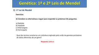 3) 1ª Lei de Mendel
Exercícios
2) Considere as alternativas a seguir para responder as próximas três perguntas.
a) Diplóide
b) Haplóide
c) Heterozigoto
d) Homozigoto
Genética: 1ª e 2ª Leis de Mendel
Qual dos termos caracteriza um indivíduo originado pela união de gametas portadores
de alelos diferentes de um gene?
Resposta: Letra a
 