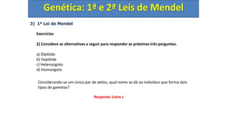 3) 1ª Lei de Mendel
Exercícios
2) Considere as alternativas a seguir para responder as próximas três perguntas.
a) Diplóide
b) Haplóide
c) Heterozigoto
d) Homozigoto
Genética: 1ª e 2ª Leis de Mendel
Considerando-se um único par de alelos, qual nome se dá ao indivíduo que forma dois
tipos de gametas?
Resposta: Letra c
 