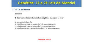 3) 1ª Lei de Mendel
Exercícios
3) No cruzamento de indivíduos heterozigóticos Aa, espera-se obter:
a) apenas indivíduos Aa.
b) indivíduos AA e aa, na proporção 3:1, respectivamente.
c) indivíduos AA e aa, na proporção 1:1, respectivamente.
d) indivíduos AA, Aa e aa, na proporção 1:2:1, respectivamente.
Genética: 1ª e 2ª Leis de Mendel
Resposta: Letra d
 