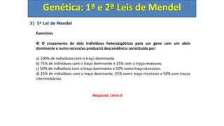 3) 1ª Lei de Mendel
Exercícios
4) O cruzamento de dois indivíduos heterozigóticos para um gene com um alelo
dominante e outro recessivo produzirá descendência constituída por:
a) 100% de indivíduos com o traço dominante.
b) 75% de indivíduos com o traço dominante e 25% com o traço recessivo.
c) 50% de indivíduos com o traço dominante e 50% como traço recessivo.
d) 25% de indivíduos com o traço dominante, 25% como traço recessivo e 50% com traços
intermediários.
Genética: 1ª e 2ª Leis de Mendel
Resposta: Letra d
 