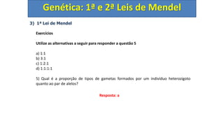 3) 1ª Lei de Mendel
Exercícios
Utilize as alternativas a seguir para responder a questão 5
a) 1:1
b) 3:1
c) 1:2:1
d) 1:1:1:1
5) Qual é a proporção de tipos de gametas formados por um indivíduo heterozigoto
quanto ao par de alelos?
Genética: 1ª e 2ª Leis de Mendel
Resposta: a
 