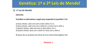 3) 1ª Lei de Mendel
Exercícios
Considere as alternativas a seguir para responder às questões 7 e 8.
a) Duas células, cada uma com os dois alelos: A e a.
b) Duas células, cada uma com o alelo A e a outra com o alelo a.
c) Quatro células, cada uma com os dois alelos: A e a.
d) Quatro células, duas com o alelo A e duas com o alelo a.
8) Quais são os produtos da mitose de uma célula heterozigótica Aa?
Genética: 1ª e 2ª Leis de Mendel
Resposta: a
 