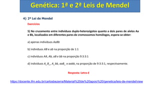 4) 2ª Lei de Mendel
Exercícios
5) No cruzamento entre indivíduos duplo-heterozigotos quanto a dois pares de alelos Aa
e Bb, localizados em diferentes pares de cromossomos homólogos, espera-se obter:
a) apenas indivíduos AaBb
b) indivíduos AB e ab na proporção de 1:1
c) indivíduos AA, Ab, aB e bb na proporção 9:3:3:1
d) indivíduos A_B_, A_bb, aaB_ e aabb, na proporção de 9:3:3:1, respectivamente.
Genética: 1ª e 2ª Leis de Mendel
Resposta: Letra d
https://docente.ifrn.edu.br/carlosbezerra/Material%20de%20apoio%20/genetica/leis-de-mendel/view
 