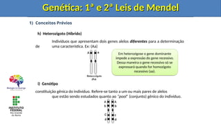 1) Conceitos Prévios
h) Heterozigoto (Híbrido)
Indivíduos que apresentam dois genes alelos diferentes para a determinação
de uma característica. Ex: (Aa)
i) Genótipo
constituição gênica do indivíduo. Refere-se tanto a um ou mais pares de alelos
que estão sendo estudados quanto ao “pool” (conjunto) gênico do indivíduo.
Genética: 1ª e 2ª Leis de Mendel
Genética: 1ª e 2ª Leis de Mendel
Em heterozigose o gene dominante
impede a expressão do gene recessivo.
Dessa maneira o gene recessivo só se
expressará quando for homozigoto
recessivo (aa).
Genética: 1ª e 2ª Leis de Mendel
Genética: 1ª e 2ª Leis de Mendel
 