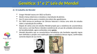 2) O trabalho de Mendel
 Gregor Mendel nasceu em 1822 na Áustria.
 Desde criança observava e estudava a reprodução de plantas.
 Aos 21 anos entrou para o mosteiro da ordem dos agostinianos.
 Em 1843 tornou-se professor de Ciências Naturais e iniciou uma série de estudos
sobre a reprodução de ervilhas.
 Depois de vários anos de estudos Mendel propôs que a existência de características
(tais como a cor) das flores é devido à existência de um par de unidades elementares
de hereditariedade, agora conhecidas como genes.
 Mendel descobriu que as características hereditárias são herdadas segundo regras
bem definidas e propôs uma explicação para a existência dessas regras, confirmadas
somente depois de sua morte.
Genética: 1ª e 2ª Leis de Mendel
Genética: 1ª e 2ª Leis de Mendel
Genética: 1ª e 2ª Leis de Mendel
Genética: 1ª e 2ª Leis de Mendel
 