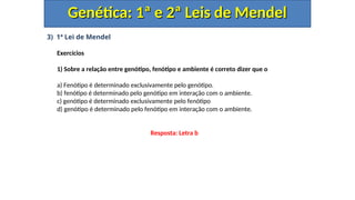 3) 1ª Lei de Mendel
Exercícios
1) Sobre a relação entre genótipo, fenótipo e ambiente é correto dizer que o
a) Fenótipo é determinado exclusivamente pelo genótipo.
b) fenótipo é determinado pelo genótipo em interação com o ambiente.
c) genótipo é determinado exclusivamente pelo fenótipo
d) genótipo é determinado pelo fenótipo em interação com o ambiente.
Genética: 1ª e 2ª Leis de Mendel
Genética: 1ª e 2ª Leis de Mendel
Resposta: Letra b
 
