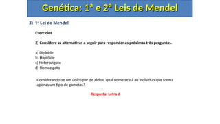 3) 1ª Lei de Mendel
Exercícios
2) Considere as alternativas a seguir para responder as próximas três perguntas.
a) Diplóide
b) Haplóide
c) Heterozigoto
d) Homozigoto
Genética: 1ª e 2ª Leis de Mendel
Genética: 1ª e 2ª Leis de Mendel
Considerando-se um único par de alelos, qual nome se dá ao indivíduo que forma
apenas um tipo de gametas?
Resposta: Letra d
 