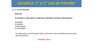 3) 1ª Lei de Mendel
Exercícios
2) Considere as alternativas a seguir para responder as próximas três perguntas.
a) Diplóide
b) Haplóide
c) Heterozigoto
d) Homozigoto
Genética: 1ª e 2ª Leis de Mendel
Genética: 1ª e 2ª Leis de Mendel
Considerando-se um único par de alelos, qual nome se dá ao indivíduo que forma dois
tipos de gametas?
Resposta: Letra c
 