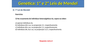 3) 1ª Lei de Mendel
Exercícios
3) No cruzamento de indivíduos heterozigóticos Aa, espera-se obter:
a) apenas indivíduos Aa.
b) indivíduos AA e aa, na proporção 3:1, respectivamente.
c) indivíduos AA e aa, na proporção 1:1, respectivamente.
d) indivíduos AA, Aa e aa, na proporção 1:2:1, respectivamente.
Genética: 1ª e 2ª Leis de Mendel
Genética: 1ª e 2ª Leis de Mendel
Resposta: Letra d
 