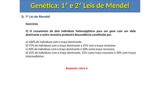 3) 1ª Lei de Mendel
Exercícios
4) O cruzamento de dois indivíduos heterozigóticos para um gene com um alelo
dominante e outro recessivo produzirá descendência constituída por:
a) 100% de indivíduos com o traço dominante.
b) 75% de indivíduos com o traço dominante e 25% com o traço recessivo.
c) 50% de indivíduos com o traço dominante e 50% como traço recessivo.
d) 25% de indivíduos com o traço dominante, 25% como traço recessivo e 50% com traços
intermediários.
Genética: 1ª e 2ª Leis de Mendel
Genética: 1ª e 2ª Leis de Mendel
Resposta: Letra d
 