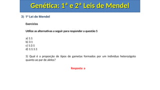 3) 1ª Lei de Mendel
Exercícios
Utilize as alternativas a seguir para responder a questão 5
a) 1:1
b) 3:1
c) 1:2:1
d) 1:1:1:1
5) Qual é a proporção de tipos de gametas formados por um indivíduo heterozigoto
quanto ao par de alelos?
Genética: 1ª e 2ª Leis de Mendel
Genética: 1ª e 2ª Leis de Mendel
Resposta: a
 