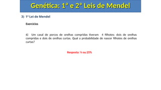3) 1ª Lei de Mendel
Exercícios
6) Um casal de porcos de orelhas compridas tiveram 4 filhotes: dois de orelhas
compridas e dois de orelhas curtas. Qual a probabilidade de nascer filhotes de orelhas
curtas?
Genética: 1ª e 2ª Leis de Mendel
Genética: 1ª e 2ª Leis de Mendel
Resposta: ¼ ou 25%
 