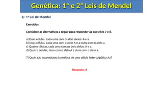 3) 1ª Lei de Mendel
Exercícios
Considere as alternativas a seguir para responder às questões 7 e 8.
a) Duas células, cada uma com os dois alelos: A e a.
b) Duas células, cada uma com o alelo A e a outra com o alelo a.
c) Quatro células, cada uma com os dois alelos: A e a.
d) Quatro células, duas com o alelo A e duas com o alelo a.
7) Quais são os produtos da meiose de uma célula heterozigótica Aa?
Genética: 1ª e 2ª Leis de Mendel
Genética: 1ª e 2ª Leis de Mendel
Resposta: d
 