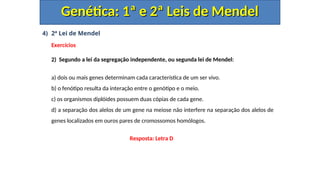 4) 2ª Lei de Mendel
Exercícios
2) Segundo a lei da segregação independente, ou segunda lei de Mendel:
a) dois ou mais genes determinam cada característica de um ser vivo.
b) o fenótipo resulta da interação entre o genótipo e o meio.
c) os organismos diplóides possuem duas cópias de cada gene.
d) a separação dos alelos de um gene na meiose não interfere na separação dos alelos de
genes localizados em ouros pares de cromossomos homólogos.
Genética: 1ª e 2ª Leis de Mendel
Genética: 1ª e 2ª Leis de Mendel
Resposta: Letra D
 