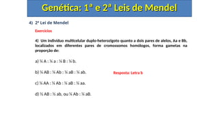 4) 2ª Lei de Mendel
Exercícios
4) Um indivíduo multicelular duplo-heterozigoto quanto a dois pares de alelos, Aa e Bb,
localizados em diferentes pares de cromossomos homólogos, forma gametas na
proporção de:
a) ¼ A : ¼ a : ¼ B : ¼ b.
b) ¼ AB : ¼ Ab : ¼ aB : ¼ ab.
c) ¼ AA : ¼ Ab : ¼ aB : ¼ aa.
d) ½ AB : ½ ab, ou ¼ Ab : ¼ aB.
Genética: 1ª e 2ª Leis de Mendel
Genética: 1ª e 2ª Leis de Mendel
Resposta: Letra b
 